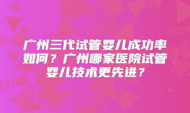 广州三代试管婴儿成功率如何？广州哪家医院试管婴儿技术更先进？