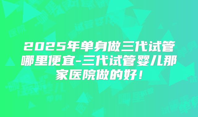 2025年单身做三代试管哪里便宜-三代试管婴儿那家医院做的好！