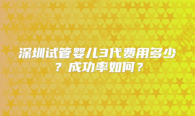 深圳试管婴儿3代费用多少？成功率如何？