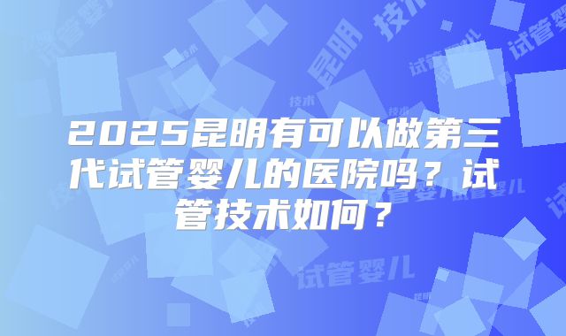 2025昆明有可以做第三代试管婴儿的医院吗?试管技术如何?