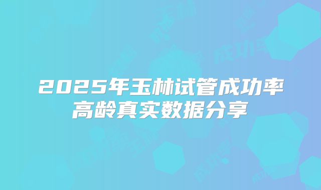 2025年玉林试管成功率高龄真实数据分享