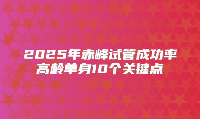 2025年赤峰试管成功率高龄单身10个关键点