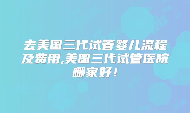去美国三代试管婴儿流程及费用,美国三代试管医院哪家好!