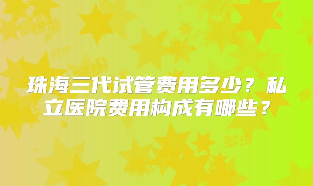 珠海三代试管费用多少？私立医院费用构成有哪些？