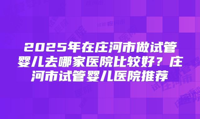 2025年在庄河市做试管婴儿去哪家医院比较好？庄河市试管婴儿医院推荐