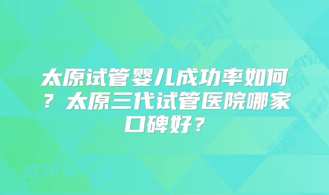 太原试管婴儿成功率如何?太原三代试管医院哪家口碑好?