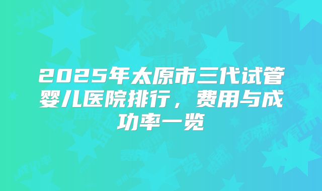 2025年太原市三代试管婴儿医院排行，费用与成功率一览