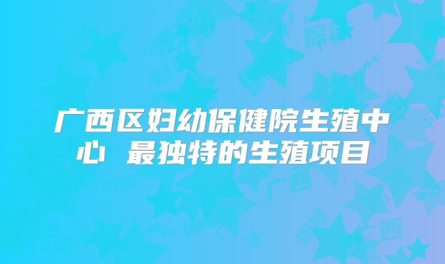 广西区妇幼保健院生殖中心 最独特的生殖项目