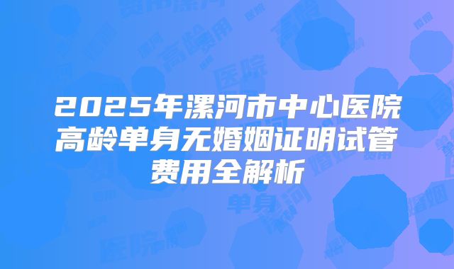 2025年漯河市中心医院高龄单身无婚姻证明试管费用全解析