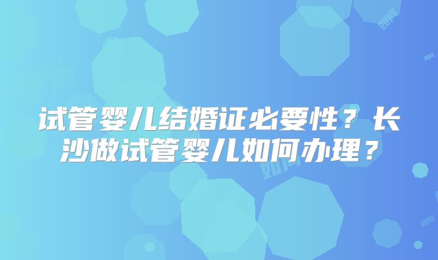 试管婴儿结婚证必要性？长沙做试管婴儿如何办理？