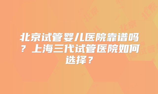 北京试管婴儿医院靠谱吗?上海三代试管医院如何选择?