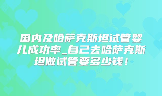 国内及哈萨克斯坦试管婴儿成功率_自己去哈萨克斯坦做试管要多少钱!