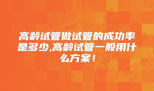 高龄试管做试管的成功率是多少,高龄试管一般用什么方案!