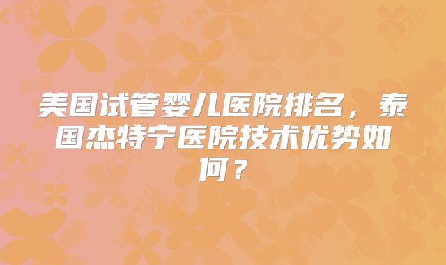 美国试管婴儿医院排名，泰国杰特宁医院技术优势如何？