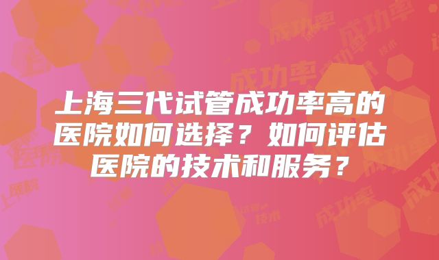 上海三代试管成功率高的医院如何选择？如何评估医院的技术和服务？