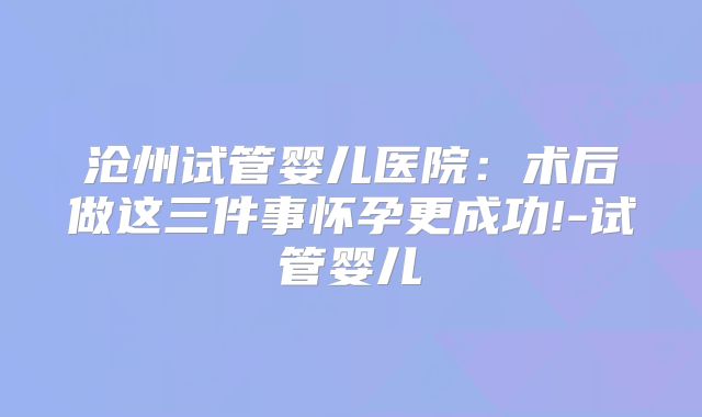 沧州试管婴儿医院:术后做这三件事怀孕更成功!-试管婴儿