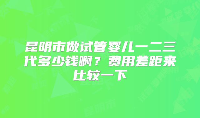 昆明市做试管婴儿一二三代多少钱啊?费用差距来比较一下