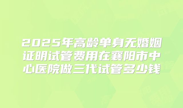 2025年高龄单身无婚姻证明试管费用在襄阳市中心医院做三代试管多少钱