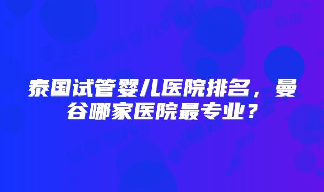 泰国试管婴儿医院排名,曼谷哪家医院最专业?