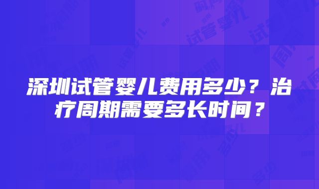 深圳试管婴儿费用多少?治疗周期需要多长时间?