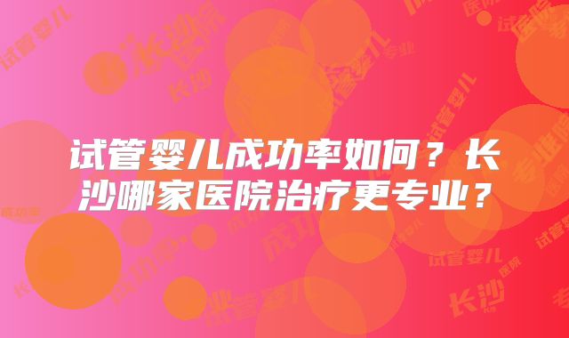试管婴儿成功率如何?长沙哪家医院治疗更专业?