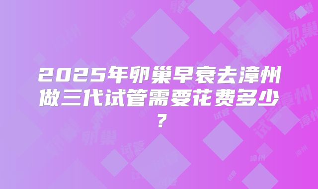 2025年卵巢早衰去漳州做三代试管需要花费多少?