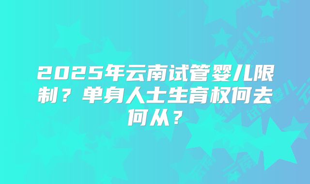 2025年云南试管婴儿限制?单身人士生育权何去何从?