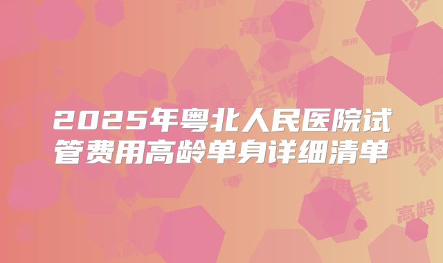 2025年粤北人民医院试管费用高龄单身详细清单