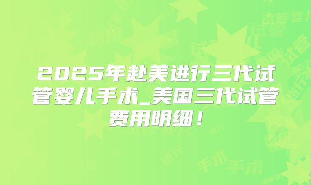 2025年赴美进行三代试管婴儿手术_美国三代试管费用明细!