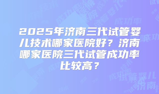 2025年济南三代试管婴儿技术哪家医院好?济南哪家医院三代试管成功率比较高?