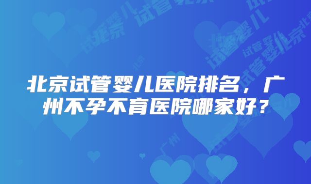 北京试管婴儿医院排名,广州不孕不育医院哪家好?