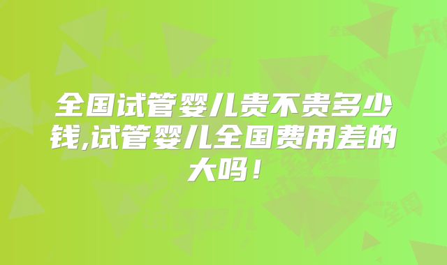 全国试管婴儿贵不贵多少钱,试管婴儿全国费用差的大吗!