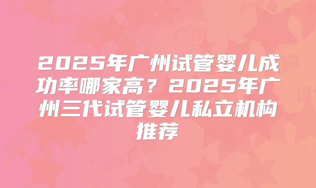 2025年广州试管婴儿成功率哪家高？2025年广州三代试管婴儿私立机构推荐