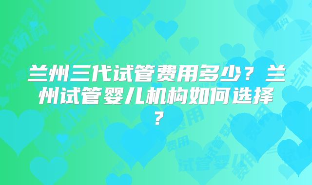 兰州三代试管费用多少？兰州试管婴儿机构如何选择？