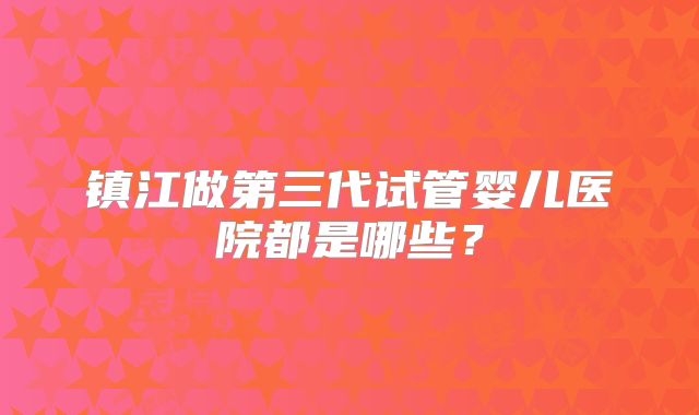 镇江做第三代试管婴儿医院都是哪些?