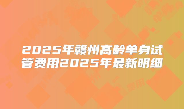 2025年赣州高龄单身试管费用2025年最新明细