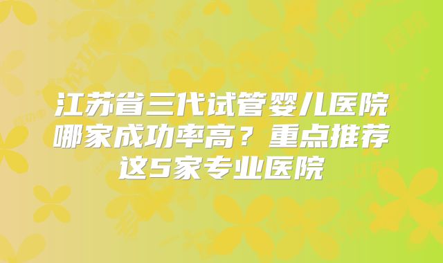 江苏省三代试管婴儿医院哪家成功率高?重点推荐这5家专业医院
