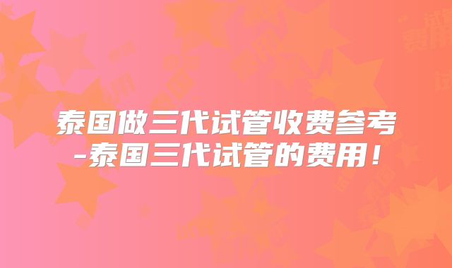 泰国做三代试管收费参考-泰国三代试管的费用!