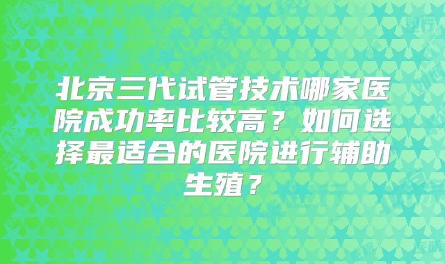 北京三代试管技术哪家医院成功率比较高？如何选择最适合的医院进行辅助生殖？
