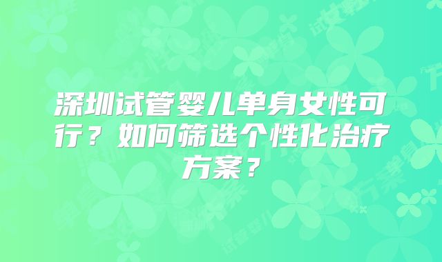 深圳试管婴儿单身女性可行?如何筛选个性化治疗方案?