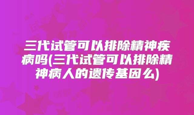 三代试管可以排除精神疾病吗(三代试管可以排除精神病人的遗传基因么)