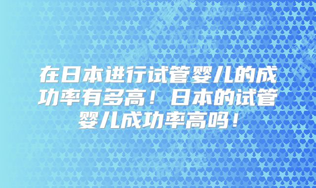 在日本进行试管婴儿的成功率有多高!日本的试管婴儿成功率高吗!