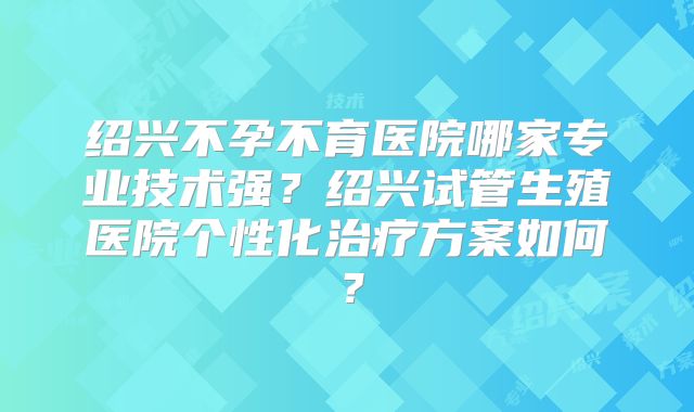 绍兴不孕不育医院哪家专业技术强?绍兴试管生殖医院个性化治疗方案如何?