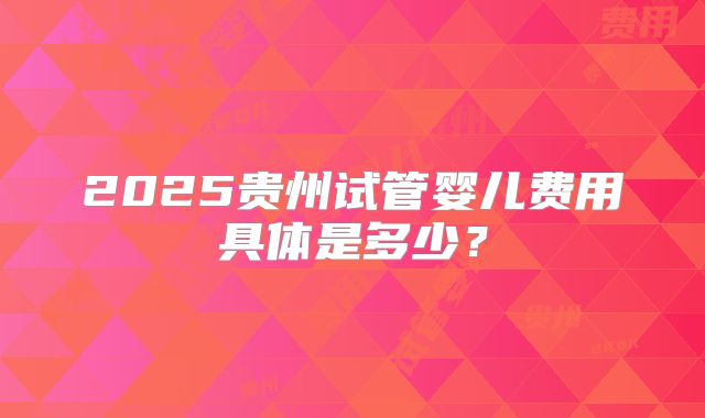 2025贵州试管婴儿费用具体是多少?