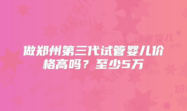 做郑州第三代试管婴儿价格高吗？至少5万