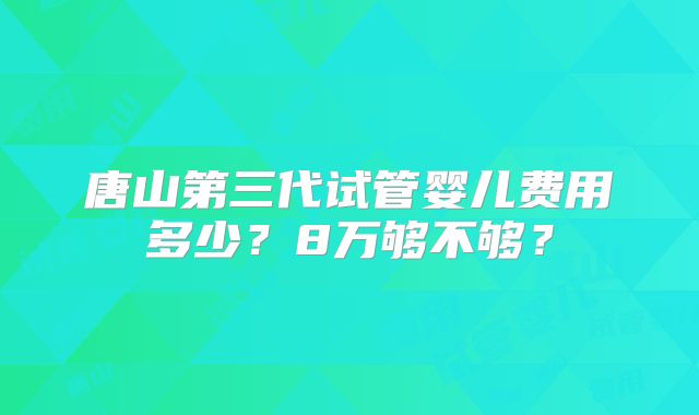 唐山第三代试管婴儿费用多少？8万够不够？
