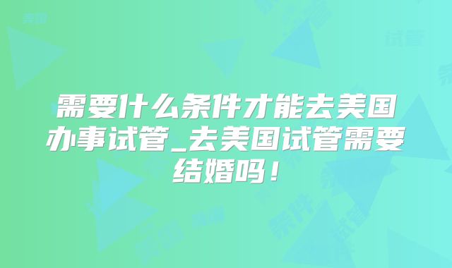 需要什么条件才能去美国办事试管_去美国试管需要结婚吗！