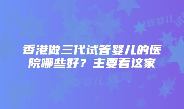 香港做三代试管婴儿的医院哪些好?主要看这家