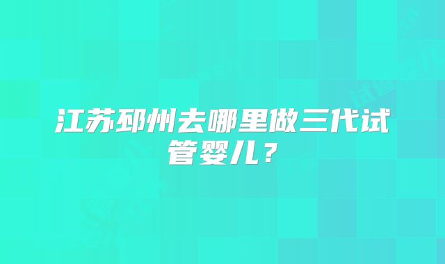 江苏邳州去哪里做三代试管婴儿？