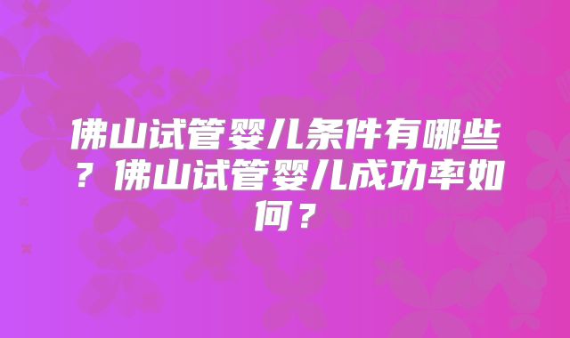 佛山试管婴儿条件有哪些?佛山试管婴儿成功率如何?